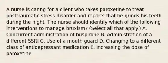 A nurse is caring for a client who takes paroxetine to treat posttraumatic stress disorder and reports that he grinds his teeth during the night. The nurse should identify which of the following interventions to manage bruxism? (Select all that apply.) A. Concurrent administration of buspirone B. Administration of a different SSRI C. Use of a mouth guard D. Changing to a different class of antidepressant medication E. Increasing the dose of paroxetine