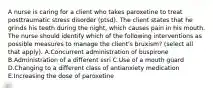 A nurse is caring for a client who takes paroxetine to treat posttraumatic stress disorder (ptsd). The client states that he grinds his teeth during the night, which causes pain in his mouth. The nurse should identify which of the following interventions as possible measures to manage the client's bruxism? (select all that apply). A.Concurrent administration of buspirone B.Administration of a different ssri C.Use of a mouth guard D.Changing to a different class of antianxiety medication E.Increasing the dose of paroxetine