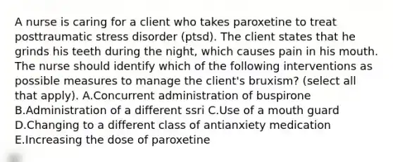 A nurse is caring for a client who takes paroxetine to treat posttraumatic stress disorder (ptsd). The client states that he grinds his teeth during the night, which causes pain in his mouth. The nurse should identify which of the following interventions as possible measures to manage the client's bruxism? (select all that apply). A.Concurrent administration of buspirone B.Administration of a different ssri C.Use of a mouth guard D.Changing to a different class of antianxiety medication E.Increasing the dose of paroxetine