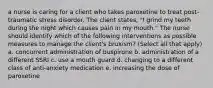 a nurse is caring for a client who takes paroxetine to treat post-traumatic stress disorder. The client states, "I grind my teeth during the night which causes pain in my mouth." The nurse should identify which of the following interventions as possible measures to manage the client's bruxism? (Select all that apply) a. concurrent administration of buspirone b. administration of a different SSRI c. use a mouth guard d. changing to a different class of anti-anxiety medication e. increasing the dose of paroxetine