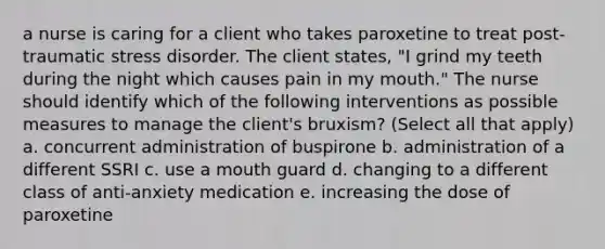 a nurse is caring for a client who takes paroxetine to treat post-traumatic stress disorder. The client states, "I grind my teeth during the night which causes pain in my mouth." The nurse should identify which of the following interventions as possible measures to manage the client's bruxism? (Select all that apply) a. concurrent administration of buspirone b. administration of a different SSRI c. use a mouth guard d. changing to a different class of anti-anxiety medication e. increasing the dose of paroxetine