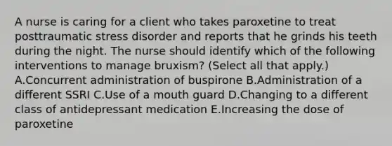 A nurse is caring for a client who takes paroxetine to treat posttraumatic stress disorder and reports that he grinds his teeth during the night. The nurse should identify which of the following interventions to manage bruxism? (Select all that apply.) A.Concurrent administration of buspirone B.Administration of a different SSRI C.Use of a mouth guard D.Changing to a different class of antidepressant medication E.Increasing the dose of paroxetine