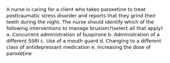 A nurse is caring for a client who takes paroxetine to treat posttraumatic stress disorder and reports that they grind their teeth during the night. The nurse should identify which of the following interventions to manage bruxism?(select all that apply) a. Concurrent administration of buspirone b. Administration of a different SSRI c. Use of a mouth guard d. Changing to a different class of antidepressant medication e. Increasing the dose of paroxetine