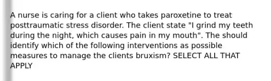 A nurse is caring for a client who takes paroxetine to treat posttraumatic stress disorder. The client state "I grind my teeth during the night, which causes pain in my mouth". The should identify which of the following interventions as possible measures to manage the clients bruxism? SELECT ALL THAT APPLY