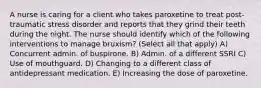 A nurse is caring for a client who takes paroxetine to treat post-traumatic stress disorder and reports that they grind their teeth during the night. The nurse should identify which of the following interventions to manage bruxism? (Select all that apply) A) Concurrent admin. of buspirone. B) Admin. of a different SSRI C) Use of mouthguard. D) Changing to a different class of antidepressant medication. E) Increasing the dose of paroxetine.