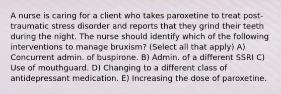 A nurse is caring for a client who takes paroxetine to treat post-traumatic stress disorder and reports that they grind their teeth during the night. The nurse should identify which of the following interventions to manage bruxism? (Select all that apply) A) Concurrent admin. of buspirone. B) Admin. of a different SSRI C) Use of mouthguard. D) Changing to a different class of antidepressant medication. E) Increasing the dose of paroxetine.