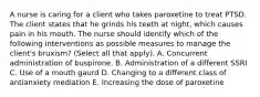 A nurse is caring for a client who takes paroxetine to treat PTSD. The client states that he grinds his teeth at night, which causes pain in his mouth. The nurse should identify which of the following interventions as possible measures to manage the client's bruxism? (Select all that apply). A. Concurrent administration of buspirone. B. Administration of a different SSRI C. Use of a mouth gaurd D. Changing to a different class of antianxiety mediation E. Increasing the dose of paroxetine