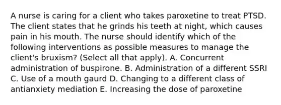 A nurse is caring for a client who takes paroxetine to treat PTSD. The client states that he grinds his teeth at night, which causes pain in his mouth. The nurse should identify which of the following interventions as possible measures to manage the client's bruxism? (Select all that apply). A. Concurrent administration of buspirone. B. Administration of a different SSRI C. Use of a mouth gaurd D. Changing to a different class of antianxiety mediation E. Increasing the dose of paroxetine