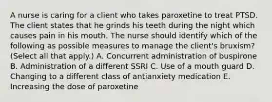 A nurse is caring for a client who takes paroxetine to treat PTSD. The client states that he grinds his teeth during the night which causes pain in his mouth. The nurse should identify which of the following as possible measures to manage the client's bruxism? (Select all that apply.) A. Concurrent administration of buspirone B. Administration of a different SSRI C. Use of a mouth guard D. Changing to a different class of antianxiety medication E. Increasing the dose of paroxetine