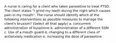 A nurse is caring for a client who takes paroxetine to treat PTSD. The client states "I grind my teeth during the night which causes pain in my mouth". The nurse should identify which of the following interventions as possible measures to manage the client's bruxism? (Select all that apply) a. concurrent administration of buspirone b. administration of a different SSRI c. Use of a mouth guard d. changing to a different class of antianxiety medication e. increasing the dose of paroxetine