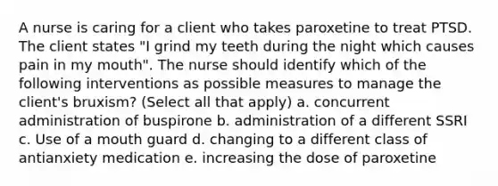 A nurse is caring for a client who takes paroxetine to treat PTSD. The client states "I grind my teeth during the night which causes pain in my mouth". The nurse should identify which of the following interventions as possible measures to manage the client's bruxism? (Select all that apply) a. concurrent administration of buspirone b. administration of a different SSRI c. Use of a mouth guard d. changing to a different class of antianxiety medication e. increasing the dose of paroxetine