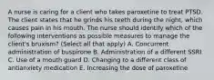 A nurse is caring for a client who takes paroxetine to treat PTSD. The client states that he grinds his teeth during the night, which causes pain in his mouth. The nurse should identify which of the following interventions as possible measures to manage the client's bruxism? (Select all that apply) A. Concurrent administration of buspirone B. Administration of a different SSRI C. Use of a mouth guard D. Changing to a different class of antianxiety medication E. Increasing the dose of paroxetine