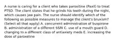 A nurse is caring for a client who takes paroxitine (Paxil) to treat PTSD. The client states that he grinds his teeth during the night, which causes jaw pain. The nurse should identify which of the following as possible measures to manage the client's bruxism? (Select all that apply) A. concurrent administration of buspirone B. administration of a different SSRI C. use of a mouth guard D. changing to a different class of antiaxiety meds E. increasing the dose of paroxetine