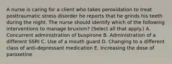 A nurse is caring for a client who takes peroxidation to treat posttraumatic stress disorder he reports that he grinds his teeth during the night. The nurse should identify which of the following interventions to manage bruxism? (Select all that apply.) A. Concurrent administration of buspirone B. Administration of a different SSRI C. Use of a mouth guard D. Changing to a different class of anti-depressant medication E. Increasing the dose of paroxetine