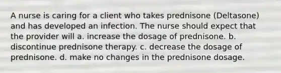 A nurse is caring for a client who takes prednisone (Deltasone) and has developed an infection. The nurse should expect that the provider will a. increase the dosage of prednisone. b. discontinue prednisone therapy. c. decrease the dosage of prednisone. d. make no changes in the prednisone dosage.