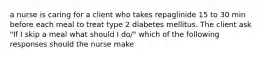 a nurse is caring for a client who takes repaglinide 15 to 30 min before each meal to treat type 2 diabetes mellitus. The client ask "If I skip a meal what should I do/" which of the following responses should the nurse make