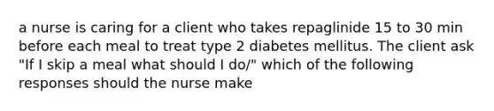 a nurse is caring for a client who takes repaglinide 15 to 30 min before each meal to treat type 2 diabetes mellitus. The client ask "If I skip a meal what should I do/" which of the following responses should the nurse make