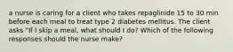 a nurse is caring for a client who takes repaglinide 15 to 30 min before each meal to treat type 2 diabetes mellitus. The client asks "If I skip a meal, what should I do? Which of the following responses should the nurse make?