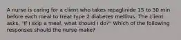 A nurse is caring for a client who takes repaglinide 15 to 30 min before each meal to treat type 2 diabetes mellitus. The client asks, "If I skip a meal, what should I do?" Which of the following responses should the nurse make?