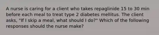 A nurse is caring for a client who takes repaglinide 15 to 30 min before each meal to treat type 2 diabetes mellitus. The client asks, "If I skip a meal, what should I do?" Which of the following responses should the nurse make?