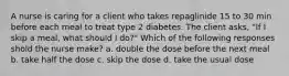 A nurse is caring for a client who takes repaglinide 15 to 30 min before each meal to treat type 2 diabetes. The client asks, "If I skip a meal, what should I do?" Which of the following responses shold the nurse make? a. double the dose before the next meal b. take half the dose c. skip the dose d. take the usual dose