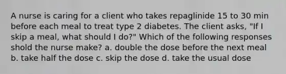 A nurse is caring for a client who takes repaglinide 15 to 30 min before each meal to treat type 2 diabetes. The client asks, "If I skip a meal, what should I do?" Which of the following responses shold the nurse make? a. double the dose before the next meal b. take half the dose c. skip the dose d. take the usual dose