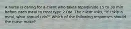 A nurse is caring for a client who takes repaglinide 15 to 30 min before each meal to treat type 2 DM. The client asks, "If I skip a meal, what should I do?" Which of the following responses should the nurse make?