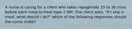 A nurse is caring for a client who takes repaglinide 15 to 30 mins before each meal to treat type 2 DM. The client asks, "If I skip a meal, what should I do?" which of the following responses should the nurse make?