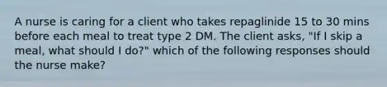 A nurse is caring for a client who takes repaglinide 15 to 30 mins before each meal to treat type 2 DM. The client asks, "If I skip a meal, what should I do?" which of the following responses should the nurse make?