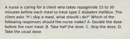 A nurse is caring for a client who takes repaglinide 15 to 30 minutes before each meal to treat type 2 diabetes mellitus. The client asks "If I skip a meal, what should I do?" Which of the following responses should the nurse make? A. Double the dose before the next meal. B. Take half the dose. C. Skip the dose. D. Take the usual dose.