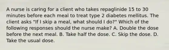 A nurse is caring for a client who takes repaglinide 15 to 30 minutes before each meal to treat type 2 diabetes mellitus. The client asks "If I skip a meal, what should I do?" Which of the following responses should the nurse make? A. Double the dose before the next meal. B. Take half the dose. C. Skip the dose. D. Take the usual dose.