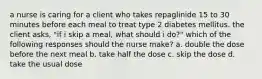 a nurse is caring for a client who takes repaglinide 15 to 30 minutes before each meal to treat type 2 diabetes mellitus. the client asks, "if i skip a meal, what should i do?" which of the following responses should the nurse make? a. double the dose before the next meal b. take half the dose c. skip the dose d. take the usual dose