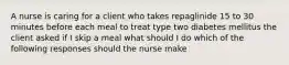 A nurse is caring for a client who takes repaglinide 15 to 30 minutes before each meal to treat type two diabetes mellitus the client asked if I skip a meal what should I do which of the following responses should the nurse make