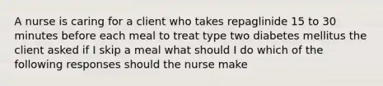 A nurse is caring for a client who takes repaglinide 15 to 30 minutes before each meal to treat type two diabetes mellitus the client asked if I skip a meal what should I do which of the following responses should the nurse make