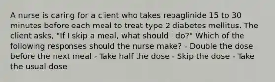 A nurse is caring for a client who takes repaglinide 15 to 30 minutes before each meal to treat type 2 diabetes mellitus. The client asks, "If I skip a meal, what should I do?" Which of the following responses should the nurse make? - Double the dose before the next meal - Take half the dose - Skip the dose - Take the usual dose