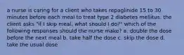 a nurse is caring for a client who takes repaglinide 15 to 30 minutes before each meal to treat type 2 diabetes mellitus. the client asks "if I skip meal, what should I do?" which of the following responses should the nurse make? a. double the dose before the next meal b. take half the dose c. skip the dose d. take the usual dose