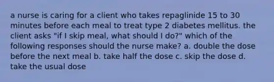 a nurse is caring for a client who takes repaglinide 15 to 30 minutes before each meal to treat type 2 diabetes mellitus. the client asks "if I skip meal, what should I do?" which of the following responses should the nurse make? a. double the dose before the next meal b. take half the dose c. skip the dose d. take the usual dose