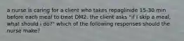 a nurse is caring for a client who takes repaglinide 15-30 min before each meal to treat DM2. the client asks "if I skip a meal, what should i do?" which of the following responses should the nurse make?