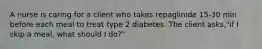 A nurse is caring for a client who takes repaglinide 15-30 min before each meal to treat type 2 diabetes. The client asks,"if I skip a meal, what should I do?"