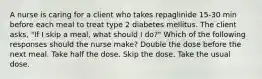 A nurse is caring for a client who takes repaglinide 15-30 min before each meal to treat type 2 diabetes mellitus. The client asks, "If I skip a meal, what should I do?" Which of the following responses should the nurse make? Double the dose before the next meal. Take half the dose. Skip the dose. Take the usual dose.