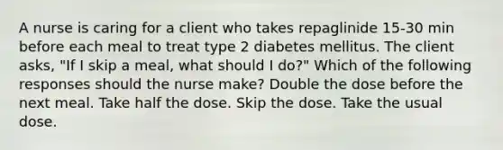 A nurse is caring for a client who takes repaglinide 15-30 min before each meal to treat type 2 diabetes mellitus. The client asks, "If I skip a meal, what should I do?" Which of the following responses should the nurse make? Double the dose before the next meal. Take half the dose. Skip the dose. Take the usual dose.