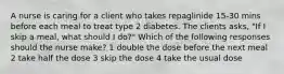 A nurse is caring for a client who takes repaglinide 15-30 mins before each meal to treat type 2 diabetes. The clients asks, "If I skip a meal, what should I do?" Which of the following responses should the nurse make? 1 double the dose before the next meal 2 take half the dose 3 skip the dose 4 take the usual dose