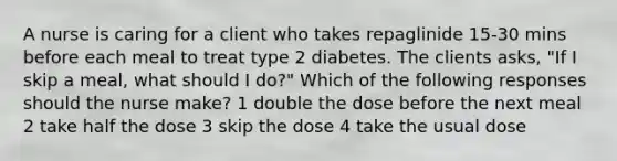 A nurse is caring for a client who takes repaglinide 15-30 mins before each meal to treat type 2 diabetes. The clients asks, "If I skip a meal, what should I do?" Which of the following responses should the nurse make? 1 double the dose before the next meal 2 take half the dose 3 skip the dose 4 take the usual dose