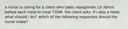 a nurse is caring for a client who takes repaglinide 15-30min before each meal to treat T2DM. the client asks 'if i skip a meal, what should i do?' which of the following responses should the nurse make?