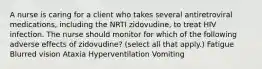 A nurse is caring for a client who takes several antiretroviral medications, including the NRTI zidovudine, to treat HIV infection. The nurse should monitor for which of the following adverse effects of zidovudine? (select all that apply.) Fatigue Blurred vision Ataxia Hyperventilation Vomiting