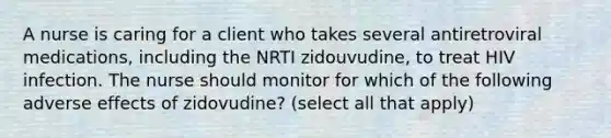 A nurse is caring for a client who takes several antiretroviral medications, including the NRTI zidouvudine, to treat HIV infection. The nurse should monitor for which of the following adverse effects of zidovudine? (select all that apply)