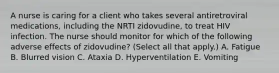 A nurse is caring for a client who takes several antiretroviral medications, including the NRTI zidovudine, to treat HIV infection. The nurse should monitor for which of the following adverse effects of zidovudine? (Select all that apply.) A. Fatigue B. Blurred vision C. Ataxia D. Hyperventilation E. Vomiting