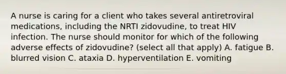 A nurse is caring for a client who takes several antiretroviral medications, including the NRTI zidovudine, to treat HIV infection. The nurse should monitor for which of the following adverse effects of zidovudine? (select all that apply) A. fatigue B. blurred vision C. ataxia D. hyperventilation E. vomiting