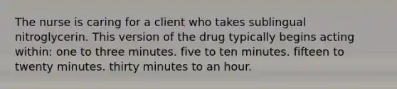 The nurse is caring for a client who takes sublingual nitroglycerin. This version of the drug typically begins acting within: one to three minutes. five to ten minutes. fifteen to twenty minutes. thirty minutes to an hour.