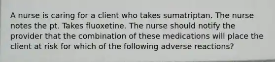 A nurse is caring for a client who takes sumatriptan. The nurse notes the pt. Takes fluoxetine. The nurse should notify the provider that the combination of these medications will place the client at risk for which of the following adverse reactions?